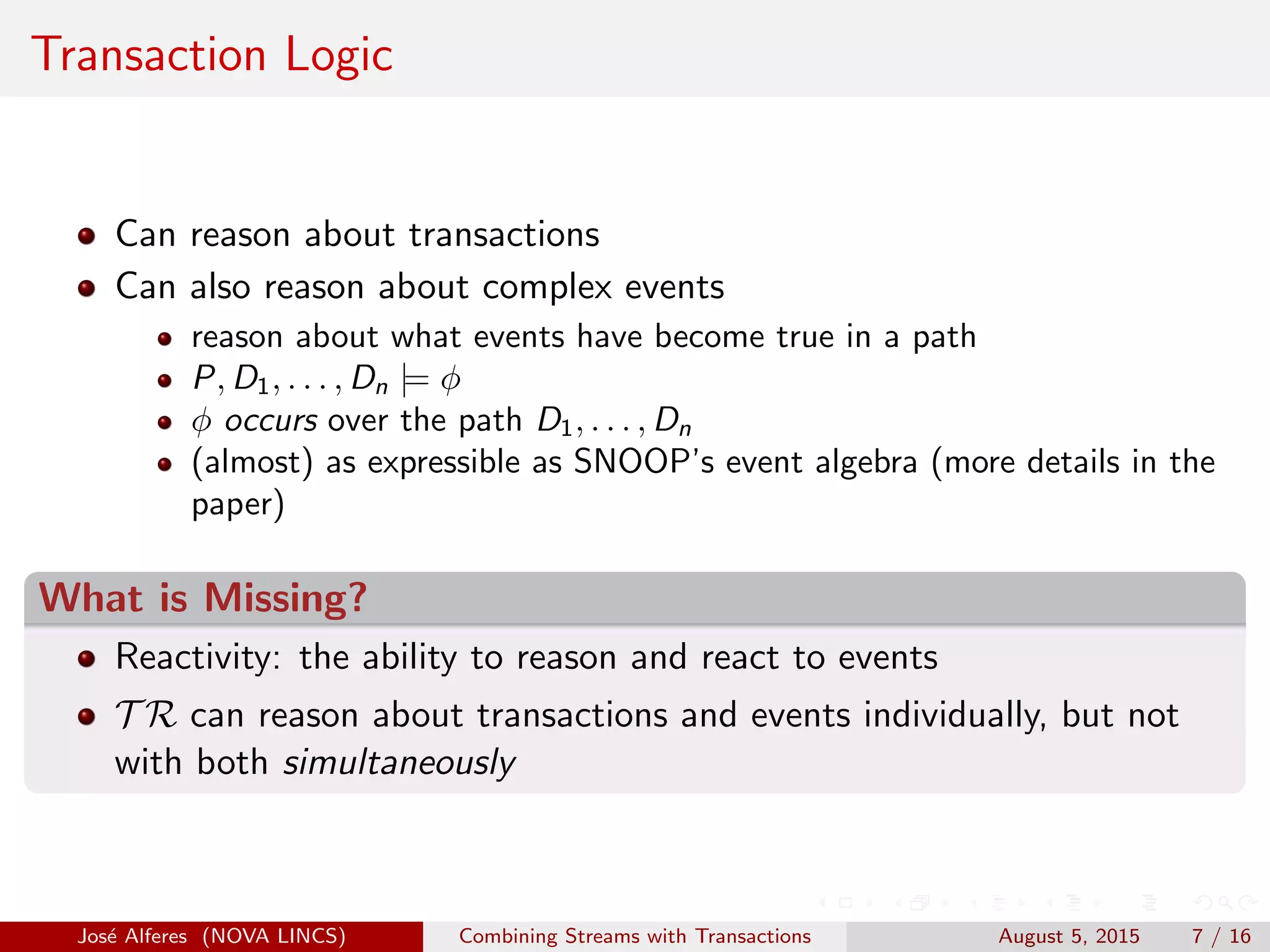 Transaction Logic
Can reason about transactions
Can also reason about complex events
reason about what events have become true in a path
P, D1, . . . , Dn |= φ
φ occurs over the path D1, . . . , Dn
(almost) as expressible as SNOOP’s event algebra (more details in the
paper)
What is Missing?
Reactivity: the ability to reason and react to events
T R can reason about transactions and events individually, but not
with both simultaneously
Jos´e Alferes (NOVA LINCS) Combining Streams with Transactions August 5, 2015 7 / 16
 