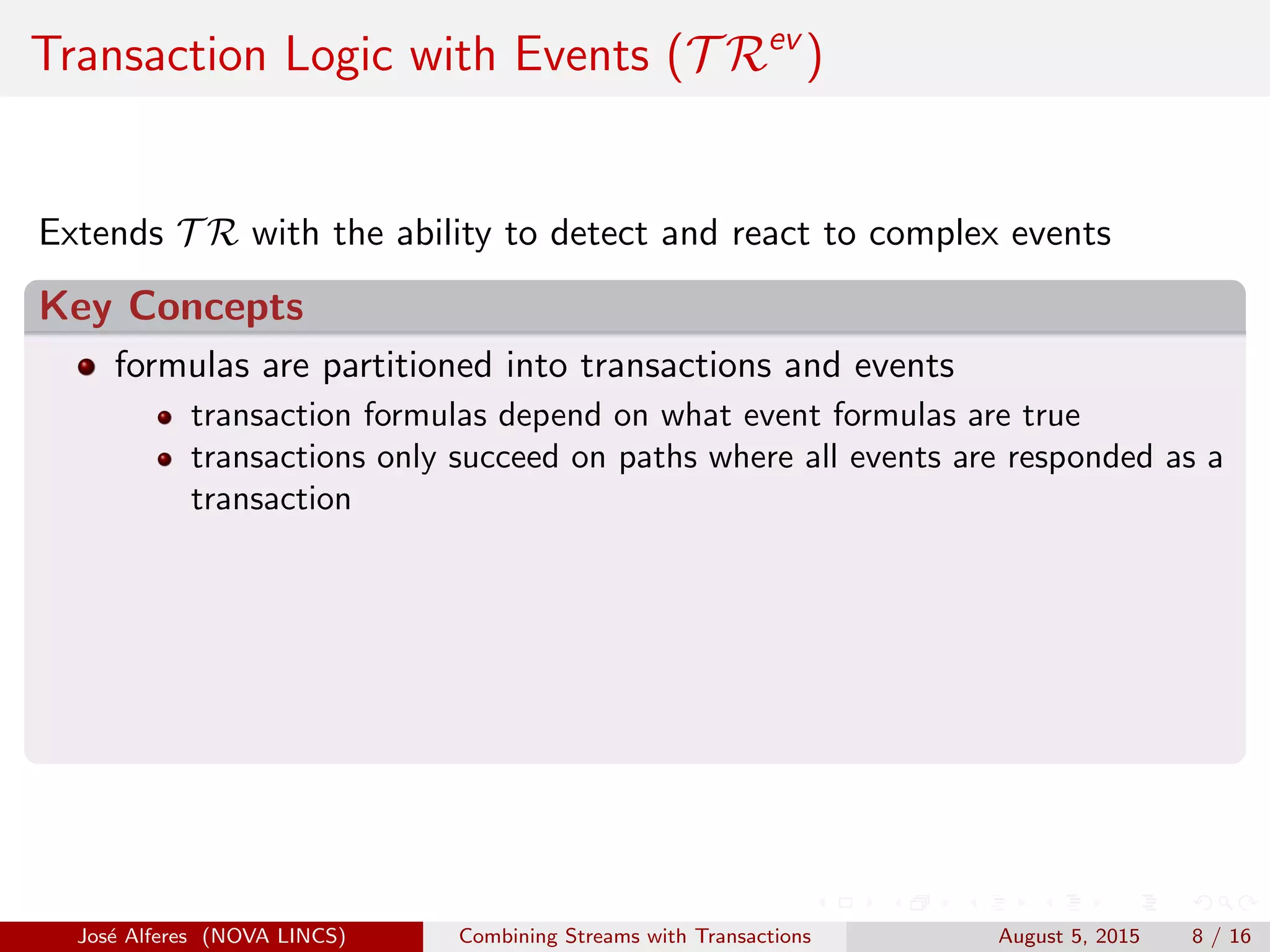 Transaction Logic with Events (T Rev
)
Extends T R with the ability to detect and react to complex events
Key Concepts
formulas are partitioned into transactions and events
transaction formulas depend on what event formulas are true
transactions only succeed on paths where all events are responded as a
transaction
Jos´e Alferes (NOVA LINCS) Combining Streams with Transactions August 5, 2015 8 / 16
 