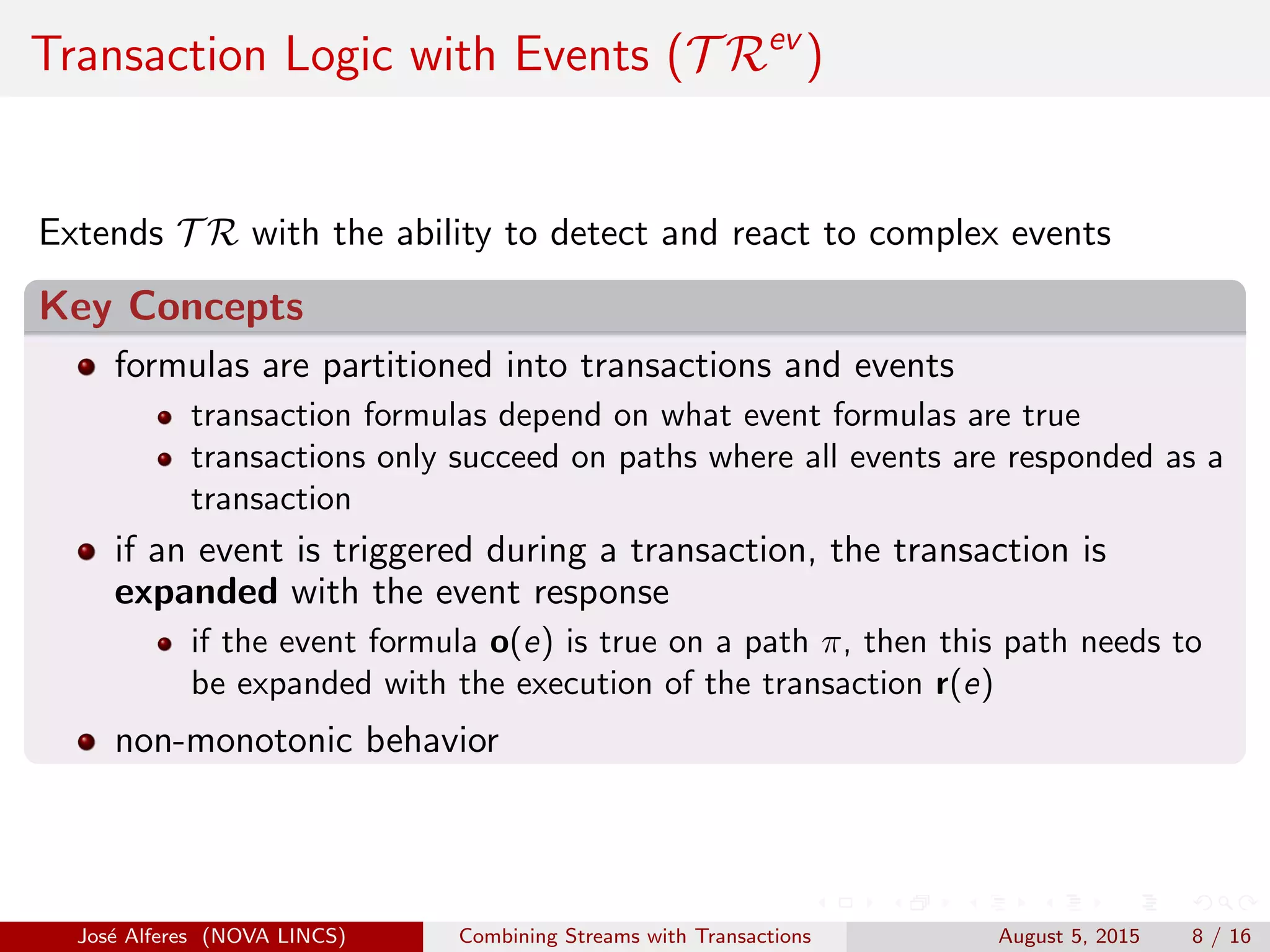Transaction Logic with Events (T Rev
)
Extends T R with the ability to detect and react to complex events
Key Concepts
formulas are partitioned into transactions and events
transaction formulas depend on what event formulas are true
transactions only succeed on paths where all events are responded as a
transaction
if an event is triggered during a transaction, the transaction is
expanded with the event response
if the event formula o(e) is true on a path π, then this path needs to
be expanded with the execution of the transaction r(e)
non-monotonic behavior
Jos´e Alferes (NOVA LINCS) Combining Streams with Transactions August 5, 2015 8 / 16
 