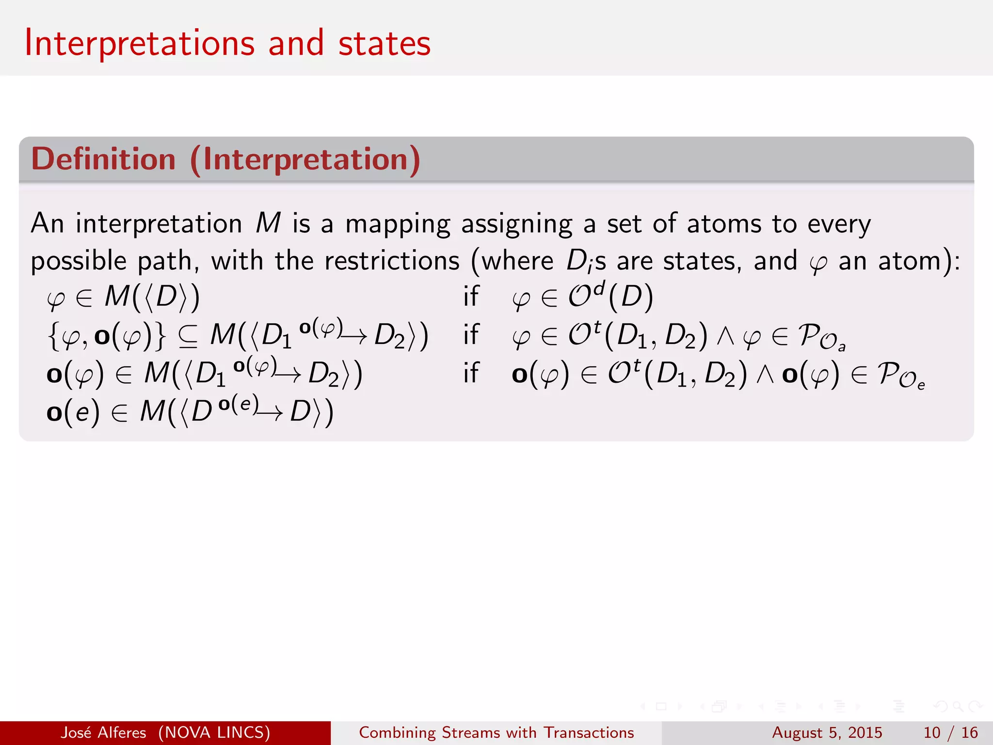 Interpretations and states
Deﬁnition (Interpretation)
An interpretation M is a mapping assigning a set of atoms to every
possible path, with the restrictions (where Di s are states, and ϕ an atom):
ϕ ∈ M( D ) if ϕ ∈ Od (D)
{ϕ, o(ϕ)} ⊆ M( D1
o(ϕ)→D2 ) if ϕ ∈ Ot(D1, D2) ∧ ϕ ∈ POa
o(ϕ) ∈ M( D1
o(ϕ)→D2 ) if o(ϕ) ∈ Ot(D1, D2) ∧ o(ϕ) ∈ POe
o(e) ∈ M( D o(e)→D )
Jos´e Alferes (NOVA LINCS) Combining Streams with Transactions August 5, 2015 10 / 16
 