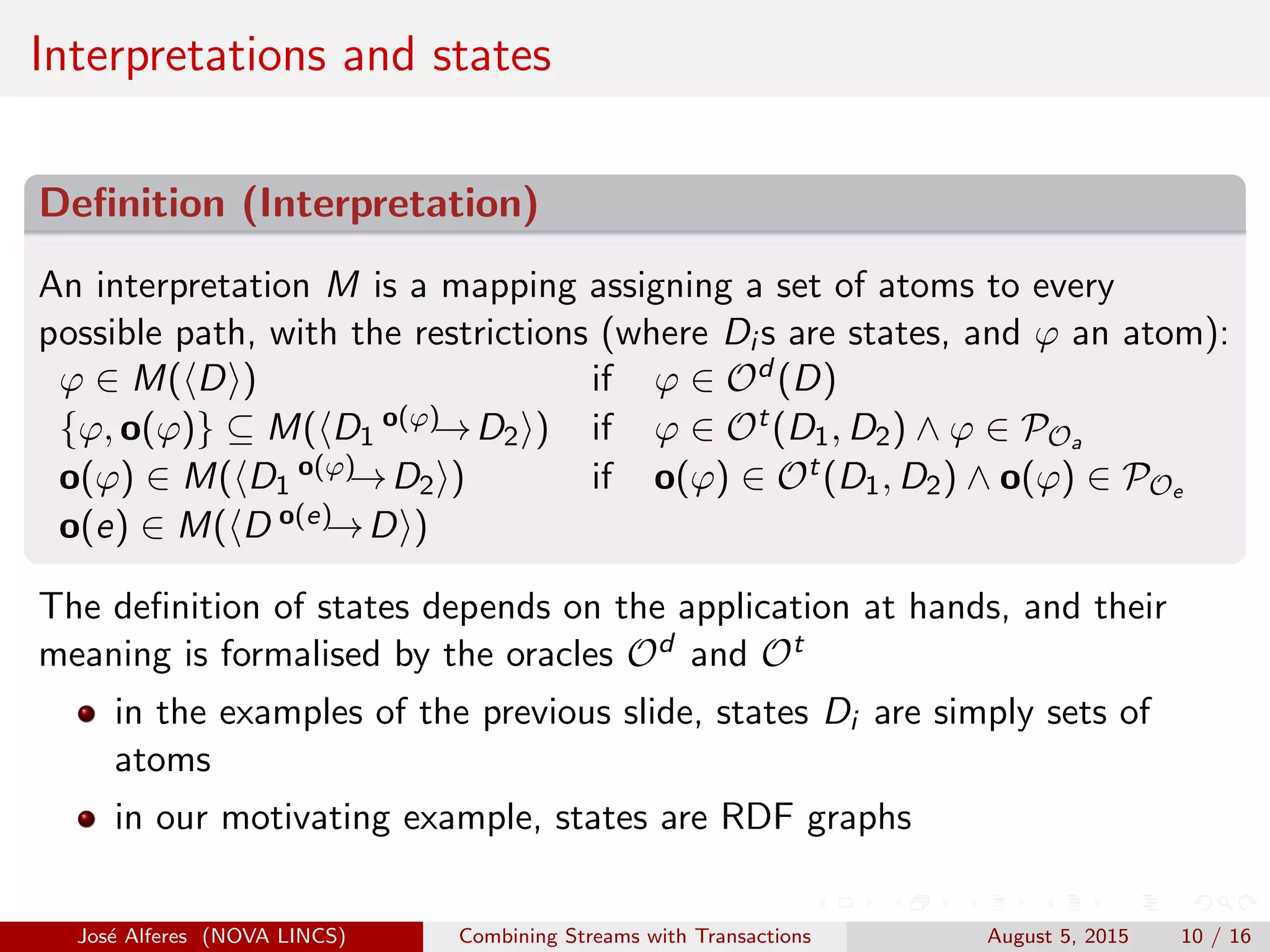 Interpretations and states
Deﬁnition (Interpretation)
An interpretation M is a mapping assigning a set of atoms to every
possible path, with the restrictions (where Di s are states, and ϕ an atom):
ϕ ∈ M( D ) if ϕ ∈ Od (D)
{ϕ, o(ϕ)} ⊆ M( D1
o(ϕ)→D2 ) if ϕ ∈ Ot(D1, D2) ∧ ϕ ∈ POa
o(ϕ) ∈ M( D1
o(ϕ)→D2 ) if o(ϕ) ∈ Ot(D1, D2) ∧ o(ϕ) ∈ POe
o(e) ∈ M( D o(e)→D )
The deﬁnition of states depends on the application at hands, and their
meaning is formalised by the oracles Od and Ot
in the examples of the previous slide, states Di are simply sets of
atoms
in our motivating example, states are RDF graphs
Jos´e Alferes (NOVA LINCS) Combining Streams with Transactions August 5, 2015 10 / 16
 