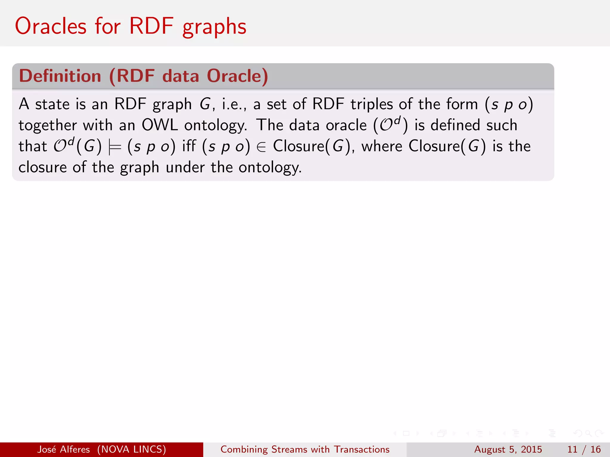 Oracles for RDF graphs
Deﬁnition (RDF data Oracle)
A state is an RDF graph G, i.e., a set of RDF triples of the form (s p o)
together with an OWL ontology. The data oracle (Od ) is deﬁned such
that Od (G) |= (s p o) iﬀ (s p o) ∈ Closure(G), where Closure(G) is the
closure of the graph under the ontology.
Jos´e Alferes (NOVA LINCS) Combining Streams with Transactions August 5, 2015 11 / 16
 