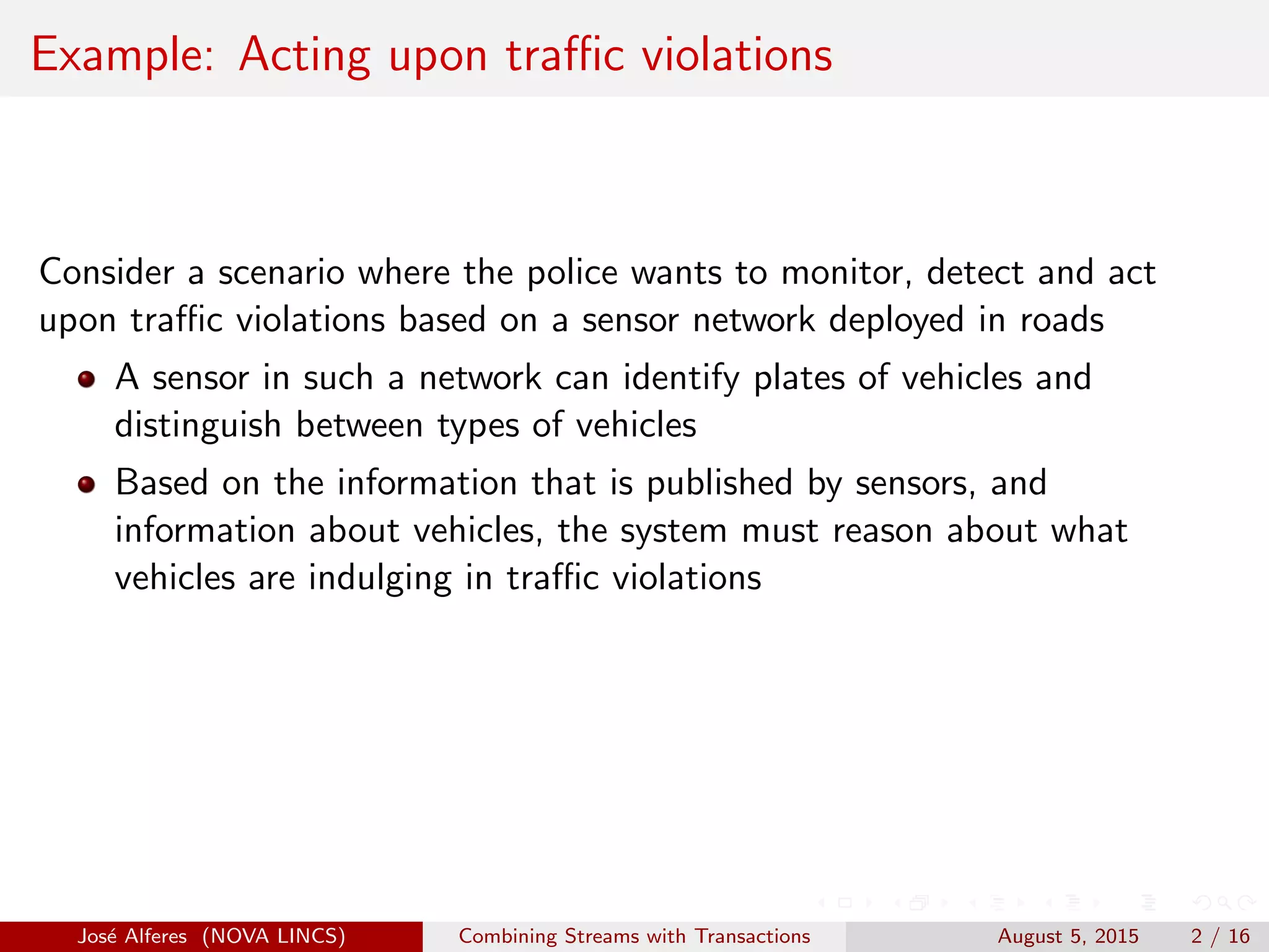 Example: Acting upon traﬃc violations
Consider a scenario where the police wants to monitor, detect and act
upon traﬃc violations based on a sensor network deployed in roads
A sensor in such a network can identify plates of vehicles and
distinguish between types of vehicles
Based on the information that is published by sensors, and
information about vehicles, the system must reason about what
vehicles are indulging in traﬃc violations
Jos´e Alferes (NOVA LINCS) Combining Streams with Transactions August 5, 2015 2 / 16
 