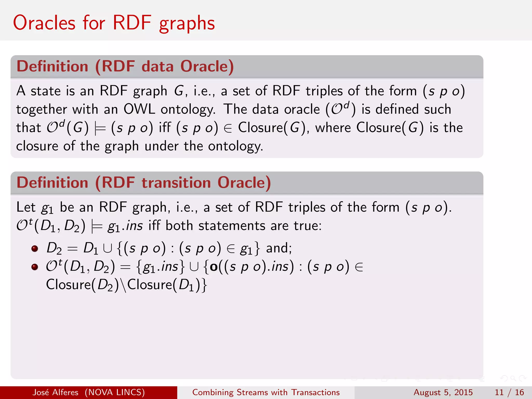 Oracles for RDF graphs
Deﬁnition (RDF data Oracle)
A state is an RDF graph G, i.e., a set of RDF triples of the form (s p o)
together with an OWL ontology. The data oracle (Od ) is deﬁned such
that Od (G) |= (s p o) iﬀ (s p o) ∈ Closure(G), where Closure(G) is the
closure of the graph under the ontology.
Deﬁnition (RDF transition Oracle)
Let g1 be an RDF graph, i.e., a set of RDF triples of the form (s p o).
Ot(D1, D2) |= g1.ins iﬀ both statements are true:
D2 = D1 ∪ {(s p o) : (s p o) ∈ g1} and;
Ot(D1, D2) = {g1.ins} ∪ {o((s p o).ins) : (s p o) ∈
Closure(D2)Closure(D1)}
Jos´e Alferes (NOVA LINCS) Combining Streams with Transactions August 5, 2015 11 / 16
 