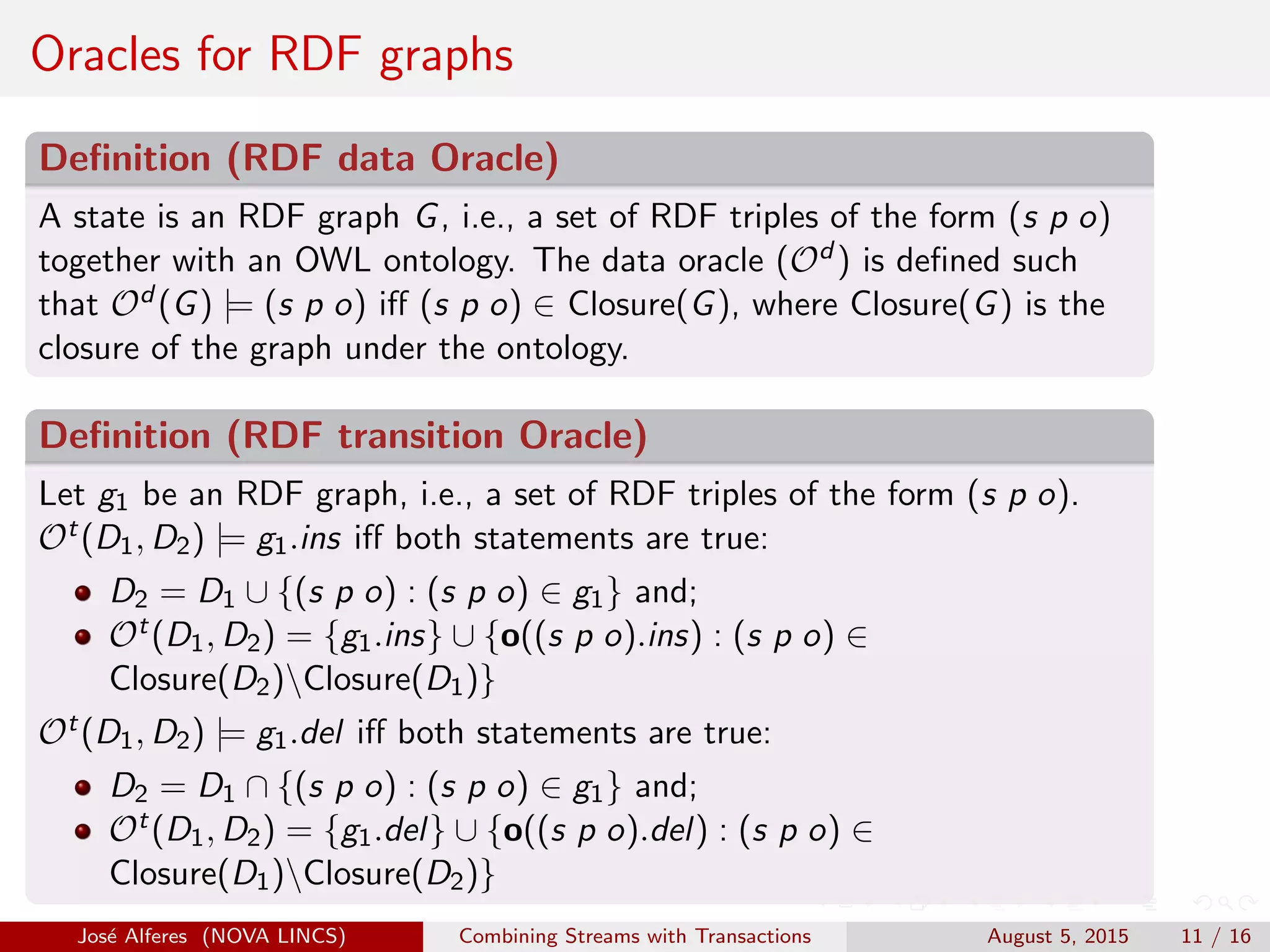 Oracles for RDF graphs
Deﬁnition (RDF data Oracle)
A state is an RDF graph G, i.e., a set of RDF triples of the form (s p o)
together with an OWL ontology. The data oracle (Od ) is deﬁned such
that Od (G) |= (s p o) iﬀ (s p o) ∈ Closure(G), where Closure(G) is the
closure of the graph under the ontology.
Deﬁnition (RDF transition Oracle)
Let g1 be an RDF graph, i.e., a set of RDF triples of the form (s p o).
Ot(D1, D2) |= g1.ins iﬀ both statements are true:
D2 = D1 ∪ {(s p o) : (s p o) ∈ g1} and;
Ot(D1, D2) = {g1.ins} ∪ {o((s p o).ins) : (s p o) ∈
Closure(D2)Closure(D1)}
Ot(D1, D2) |= g1.del iﬀ both statements are true:
D2 = D1 ∩ {(s p o) : (s p o) ∈ g1} and;
Ot(D1, D2) = {g1.del} ∪ {o((s p o).del) : (s p o) ∈
Closure(D1)Closure(D2)}
Jos´e Alferes (NOVA LINCS) Combining Streams with Transactions August 5, 2015 11 / 16
 