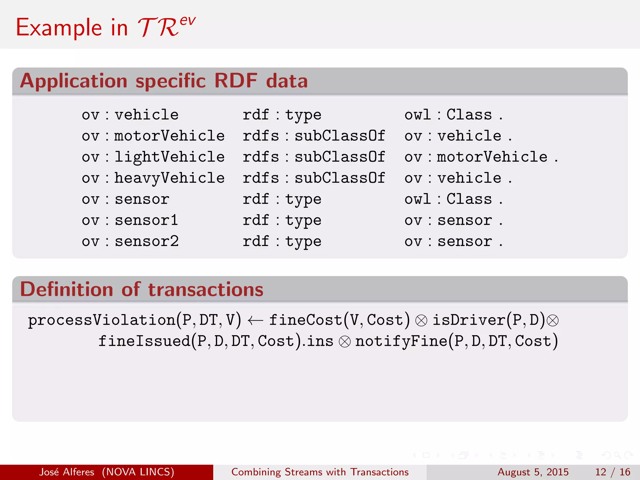 Example in T Rev
Application speciﬁc RDF data
ov : vehicle rdf : type owl : Class .
ov : motorVehicle rdfs : subClassOf ov : vehicle .
ov : lightVehicle rdfs : subClassOf ov : motorVehicle .
ov : heavyVehicle rdfs : subClassOf ov : vehicle .
ov : sensor rdf : type owl : Class .
ov : sensor1 rdf : type ov : sensor .
ov : sensor2 rdf : type ov : sensor .
Deﬁnition of transactions
processViolation(P, DT, V) ← fineCost(V, Cost) ⊗ isDriver(P, D)⊗
fineIssued(P, D, DT, Cost).ins ⊗ notifyFine(P, D, DT, Cost)
Jos´e Alferes (NOVA LINCS) Combining Streams with Transactions August 5, 2015 12 / 16
 
