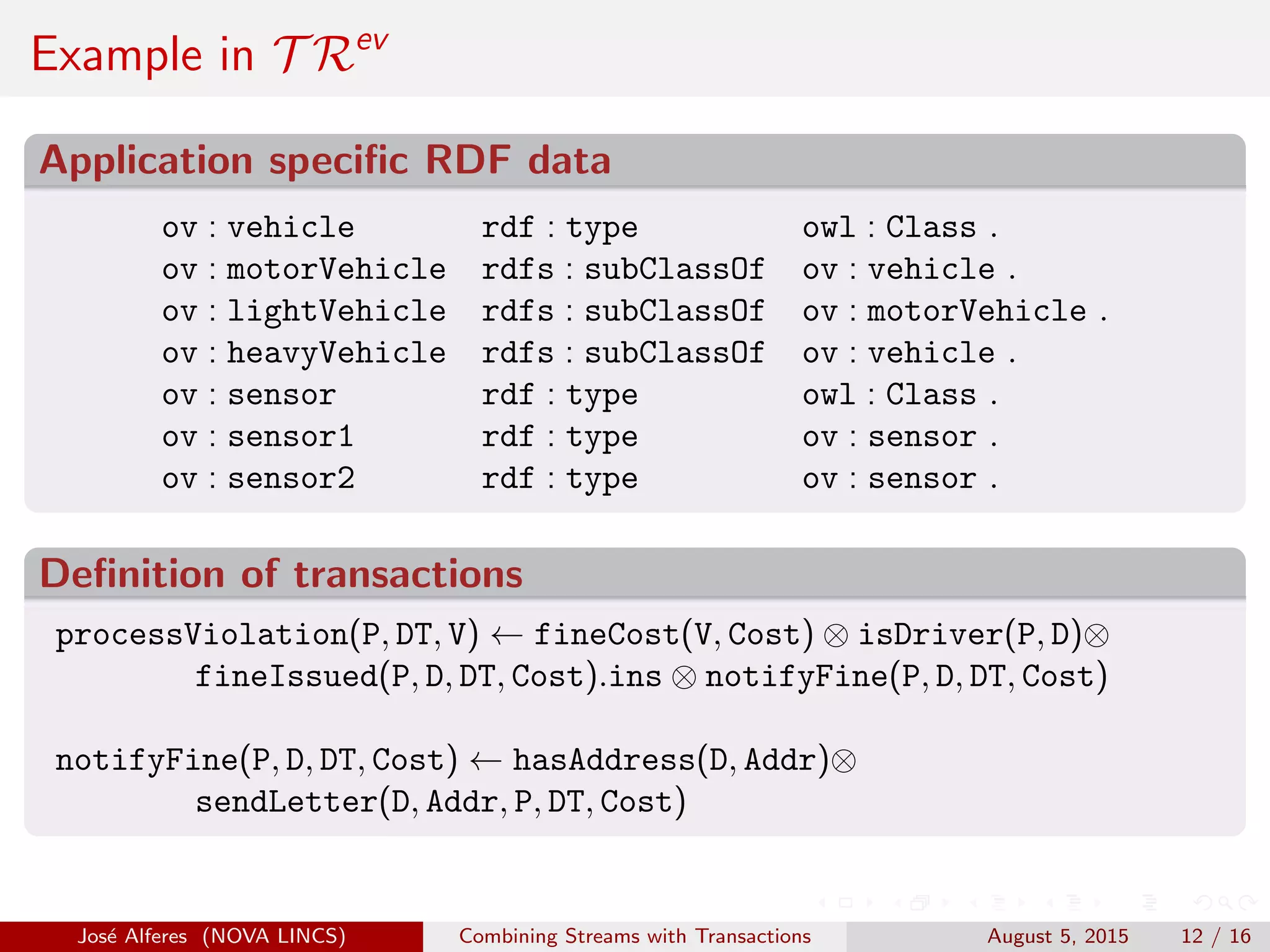 Example in T Rev
Application speciﬁc RDF data
ov : vehicle rdf : type owl : Class .
ov : motorVehicle rdfs : subClassOf ov : vehicle .
ov : lightVehicle rdfs : subClassOf ov : motorVehicle .
ov : heavyVehicle rdfs : subClassOf ov : vehicle .
ov : sensor rdf : type owl : Class .
ov : sensor1 rdf : type ov : sensor .
ov : sensor2 rdf : type ov : sensor .
Deﬁnition of transactions
processViolation(P, DT, V) ← fineCost(V, Cost) ⊗ isDriver(P, D)⊗
fineIssued(P, D, DT, Cost).ins ⊗ notifyFine(P, D, DT, Cost)
notifyFine(P, D, DT, Cost) ← hasAddress(D, Addr)⊗
sendLetter(D, Addr, P, DT, Cost)
Jos´e Alferes (NOVA LINCS) Combining Streams with Transactions August 5, 2015 12 / 16
 