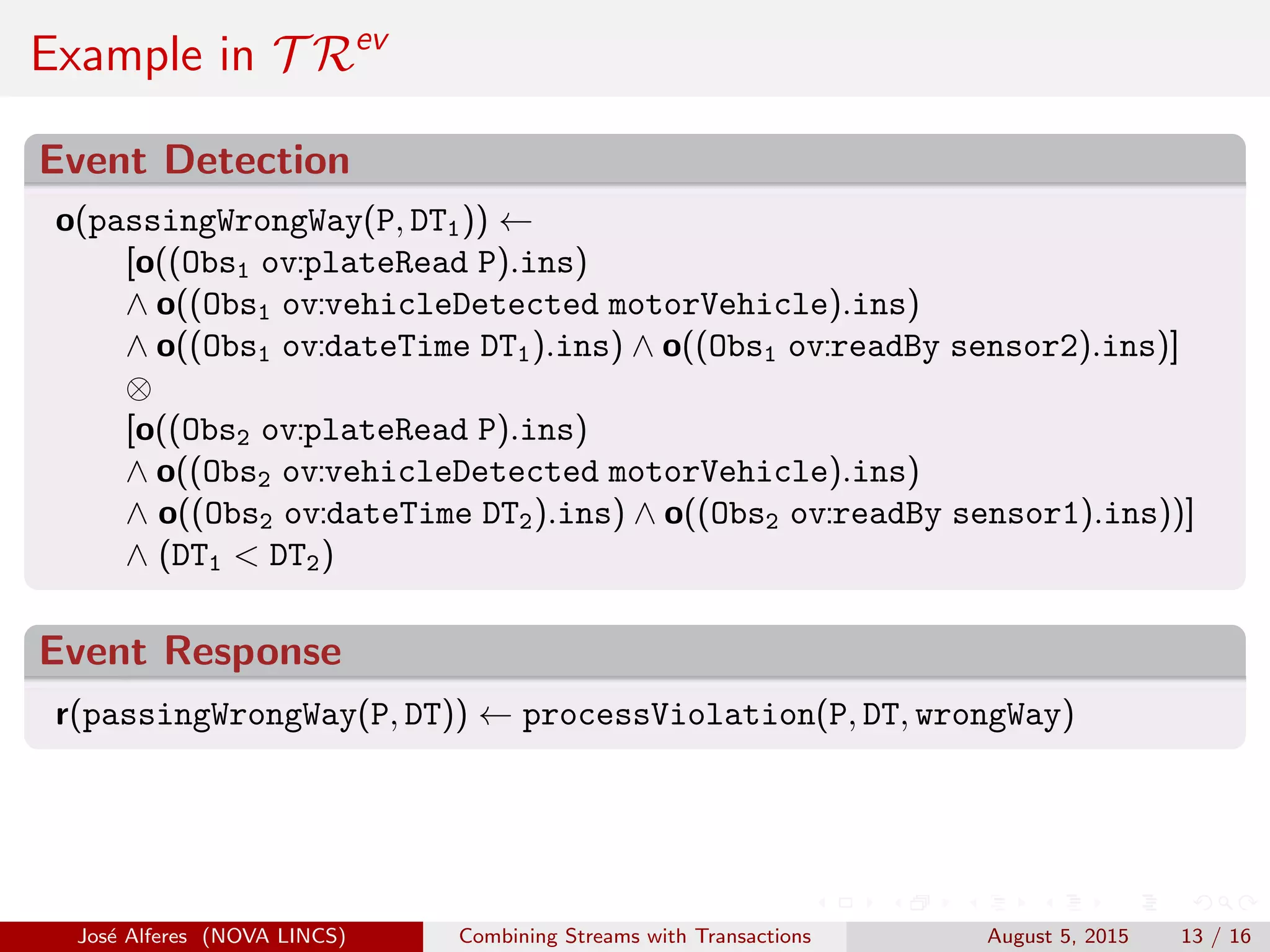 Example in T Rev
Event Detection
o(passingWrongWay(P, DT1)) ←
[o((Obs1 ov:plateRead P).ins)
∧ o((Obs1 ov:vehicleDetected motorVehicle).ins)
∧ o((Obs1 ov:dateTime DT1).ins) ∧ o((Obs1 ov:readBy sensor2).ins)]
⊗
[o((Obs2 ov:plateRead P).ins)
∧ o((Obs2 ov:vehicleDetected motorVehicle).ins)
∧ o((Obs2 ov:dateTime DT2).ins) ∧ o((Obs2 ov:readBy sensor1).ins))]
∧ (DT1 < DT2)
Event Response
r(passingWrongWay(P, DT)) ← processViolation(P, DT, wrongWay)
Jos´e Alferes (NOVA LINCS) Combining Streams with Transactions August 5, 2015 13 / 16
 