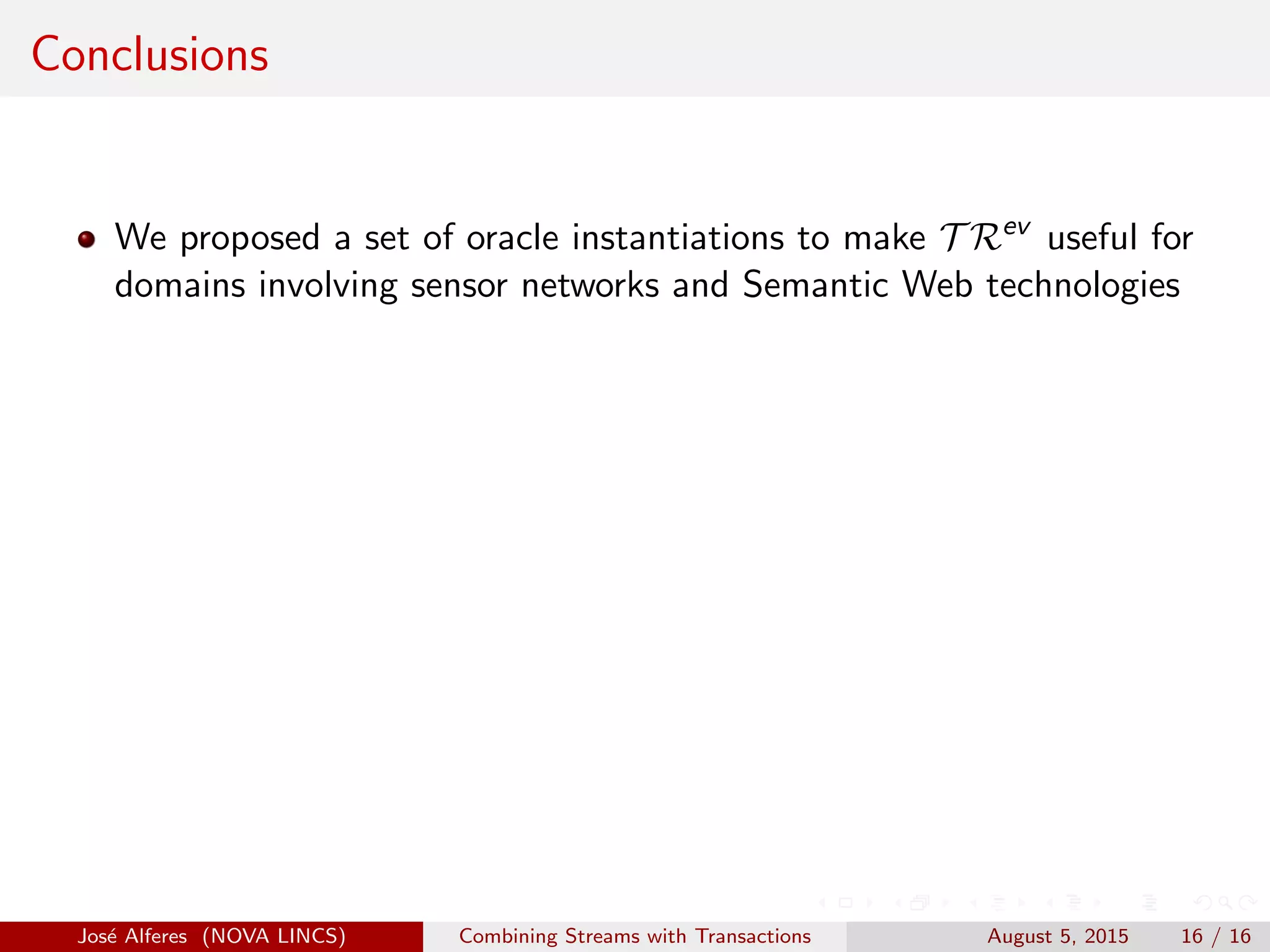 Conclusions
We proposed a set of oracle instantiations to make T Rev
useful for
domains involving sensor networks and Semantic Web technologies
Jos´e Alferes (NOVA LINCS) Combining Streams with Transactions August 5, 2015 16 / 16
 