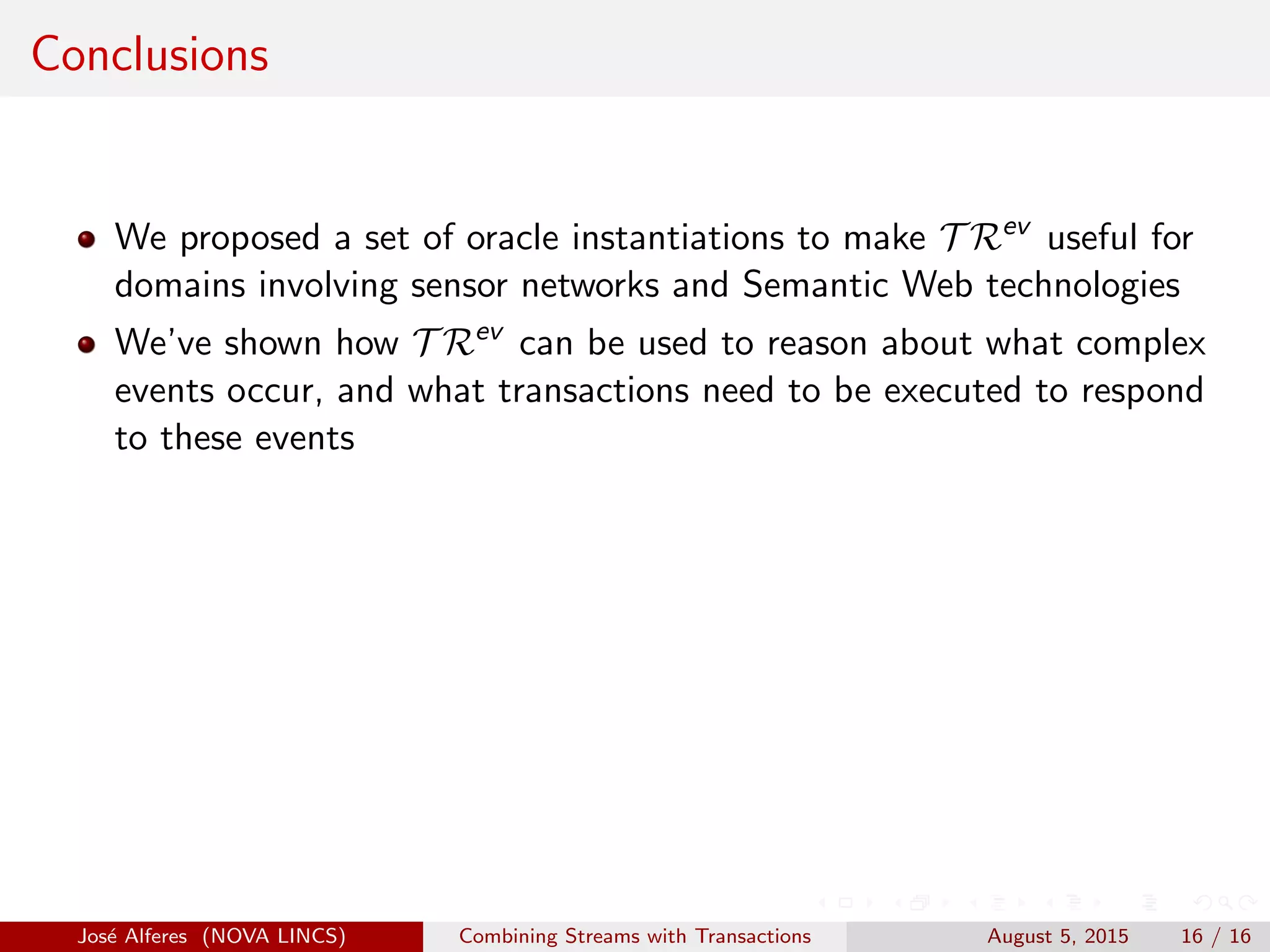 Conclusions
We proposed a set of oracle instantiations to make T Rev
useful for
domains involving sensor networks and Semantic Web technologies
We’ve shown how T Rev
can be used to reason about what complex
events occur, and what transactions need to be executed to respond
to these events
Jos´e Alferes (NOVA LINCS) Combining Streams with Transactions August 5, 2015 16 / 16
 