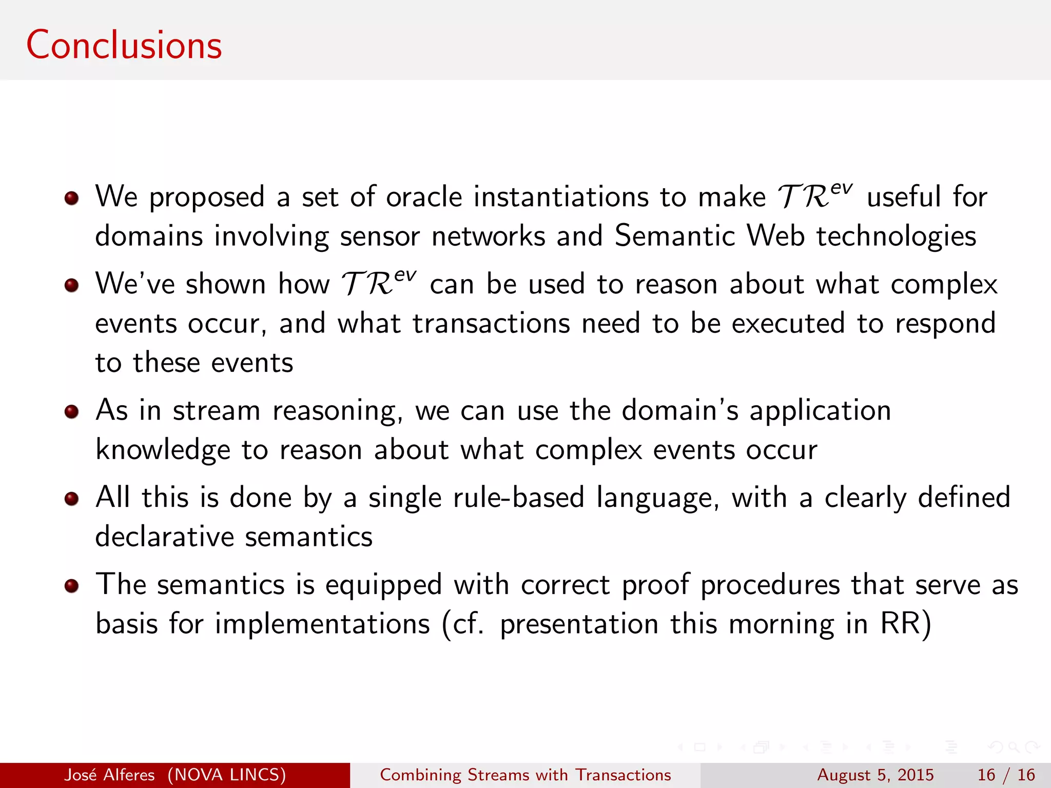 Conclusions
We proposed a set of oracle instantiations to make T Rev
useful for
domains involving sensor networks and Semantic Web technologies
We’ve shown how T Rev
can be used to reason about what complex
events occur, and what transactions need to be executed to respond
to these events
As in stream reasoning, we can use the domain’s application
knowledge to reason about what complex events occur
All this is done by a single rule-based language, with a clearly deﬁned
declarative semantics
The semantics is equipped with correct proof procedures that serve as
basis for implementations (cf. presentation this morning in RR)
Jos´e Alferes (NOVA LINCS) Combining Streams with Transactions August 5, 2015 16 / 16
 