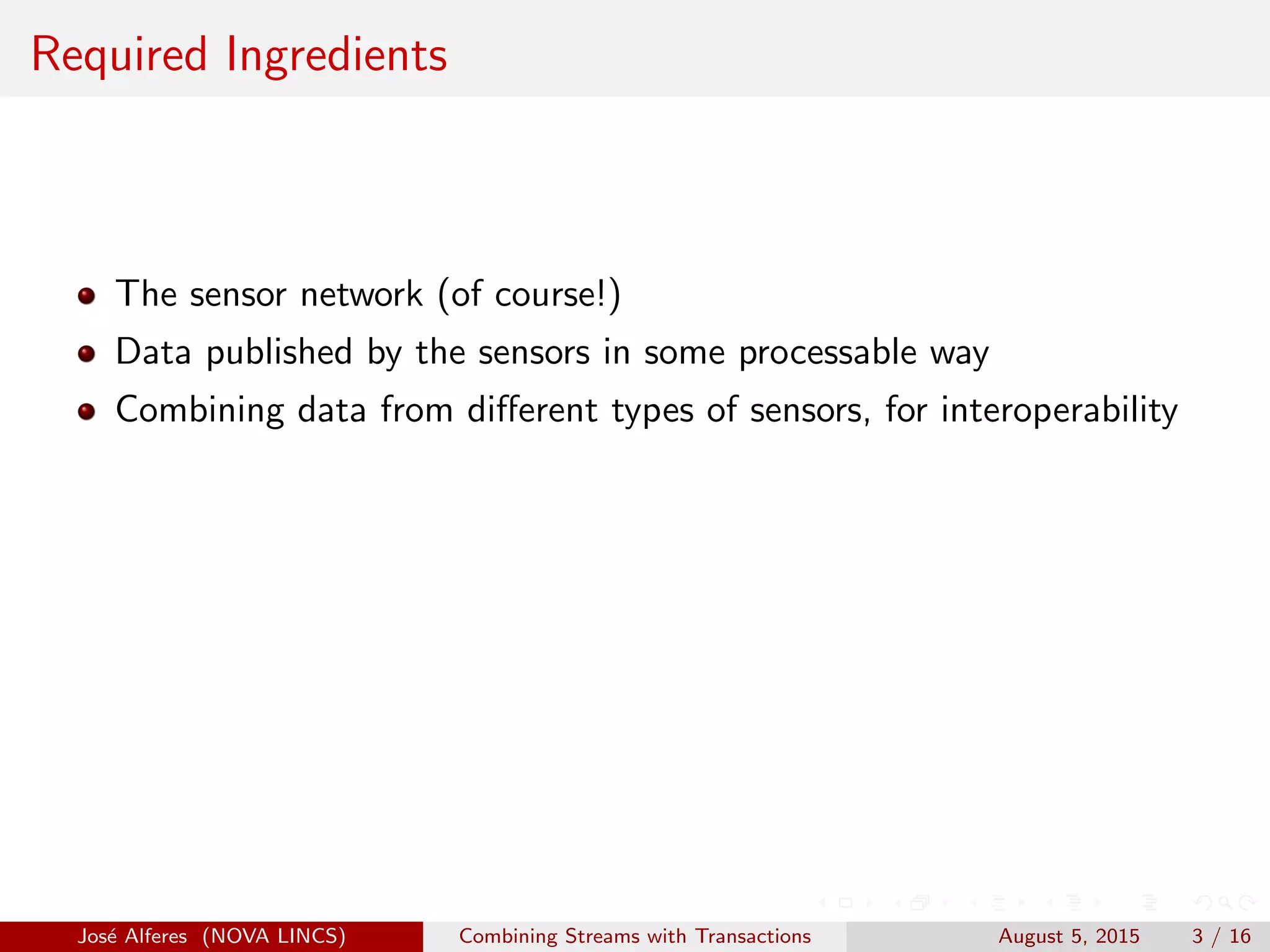 Required Ingredients
The sensor network (of course!)
Data published by the sensors in some processable way
Combining data from diﬀerent types of sensors, for interoperability
Jos´e Alferes (NOVA LINCS) Combining Streams with Transactions August 5, 2015 3 / 16
 
