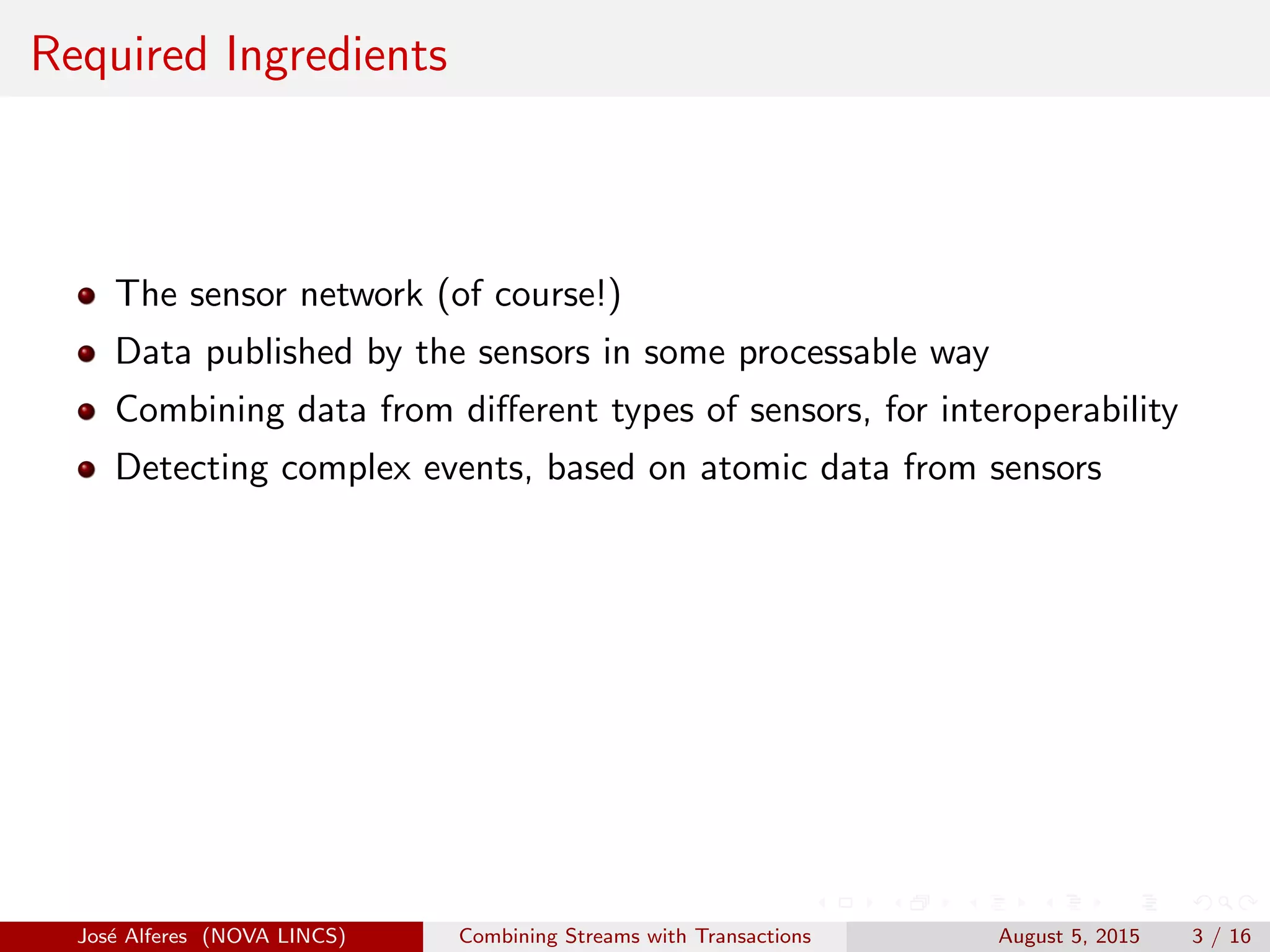 Required Ingredients
The sensor network (of course!)
Data published by the sensors in some processable way
Combining data from diﬀerent types of sensors, for interoperability
Detecting complex events, based on atomic data from sensors
Jos´e Alferes (NOVA LINCS) Combining Streams with Transactions August 5, 2015 3 / 16
 