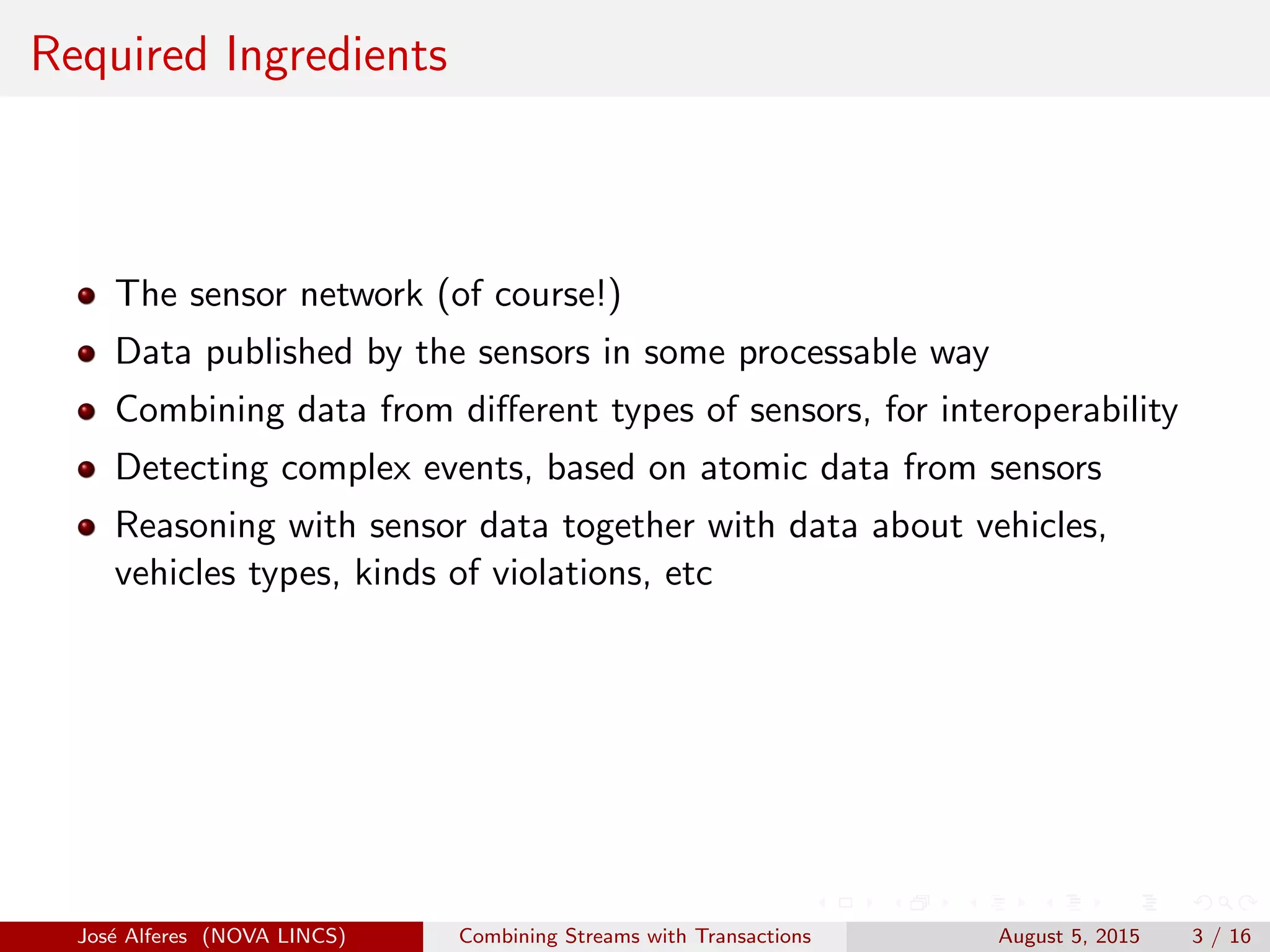 Required Ingredients
The sensor network (of course!)
Data published by the sensors in some processable way
Combining data from diﬀerent types of sensors, for interoperability
Detecting complex events, based on atomic data from sensors
Reasoning with sensor data together with data about vehicles,
vehicles types, kinds of violations, etc
Jos´e Alferes (NOVA LINCS) Combining Streams with Transactions August 5, 2015 3 / 16
 