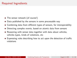 Required Ingredients
The sensor network (of course!)
Data published by the sensors in some processable way
Combining data from diﬀerent types of sensors, for interoperability
Detecting complex events, based on atomic data from sensors
Reasoning with sensor data together with data about vehicles,
vehicles types, kinds of violations, etc
Expressing rules describing how to act upon the detection of traﬃc
violations
Jos´e Alferes (NOVA LINCS) Combining Streams with Transactions August 5, 2015 3 / 16
 