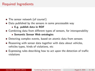 Required Ingredients
The sensor network (of course!)
Data published by the sensors in some processable way
E.g. publish data in RDF
Combining data from diﬀerent types of sensors, for interoperability
Semantic Sensor Web ontologies
Detecting complex events, based on atomic data from sensors
Reasoning with sensor data together with data about vehicles,
vehicles types, kinds of violations, etc
Expressing rules describing how to act upon the detection of traﬃc
violations
Jos´e Alferes (NOVA LINCS) Combining Streams with Transactions August 5, 2015 3 / 16
 