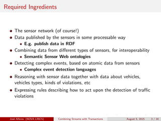Required Ingredients
The sensor network (of course!)
Data published by the sensors in some processable way
E.g. publish data in RDF
Combining data from diﬀerent types of sensors, for interoperability
Semantic Sensor Web ontologies
Detecting complex events, based on atomic data from sensors
Complex event detection languages
Reasoning with sensor data together with data about vehicles,
vehicles types, kinds of violations, etc
Expressing rules describing how to act upon the detection of traﬃc
violations
Jos´e Alferes (NOVA LINCS) Combining Streams with Transactions August 5, 2015 3 / 16
 