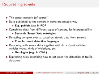 Required Ingredients
The sensor network (of course!)
Data published by the sensors in some processable way
E.g. publish data in RDF
Combining data from diﬀerent types of sensors, for interoperability
Semantic Sensor Web ontologies
Detecting complex events, based on atomic data from sensors
Complex event detection languages
Reasoning with sensor data together with data about vehicles,
vehicles types, kinds of violations, etc
Ontologies (e.g. in OWL)
Expressing rules describing how to act upon the detection of traﬃc
violations
Jos´e Alferes (NOVA LINCS) Combining Streams with Transactions August 5, 2015 3 / 16
 
