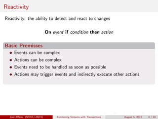 Reactivity
Reactivity: the ability to detect and react to changes
On event if condition then action
Basic Premisses
Events can be complex
Actions can be complex
Events need to be handled as soon as possible
Actions may trigger events and indirectly execute other actions
Jos´e Alferes (NOVA LINCS) Combining Streams with Transactions August 5, 2015 4 / 16
 