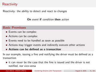 Reactivity
Reactivity: the ability to detect and react to changes
On event if condition then action
Basic Premisses
Events can be complex
Actions can be complex
Events need to be handled as soon as possible
Actions may trigger events and indirectly execute other actions
Actions can be deﬁned as a transaction
In our example, issuing a ﬁne and notifying the driver must be deﬁned as a
transaction
it can never be the case that the ﬁne is issued and the driver is not
notiﬁed, nor vice-versa
Jos´e Alferes (NOVA LINCS) Combining Streams with Transactions August 5, 2015 4 / 16
 