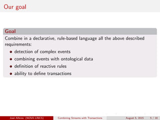 Our goal
Goal
Combine in a declarative, rule-based language all the above described
requirements:
detection of complex events
combining events with ontological data
deﬁnition of reactive rules
ability to deﬁne transactions
Jos´e Alferes (NOVA LINCS) Combining Streams with Transactions August 5, 2015 5 / 16
 