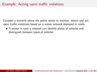 Example: Acting upon traﬃc violations
Consider a scenario where the police wants to monitor, detect and act
upon traﬃc violations based on a sensor network deployed in roads
A sensor in such a network can identify plates of vehicles and
distinguish between types of vehicles
Jos´e Alferes (NOVA LINCS) Combining Streams with Transactions August 5, 2015 2 / 16
 