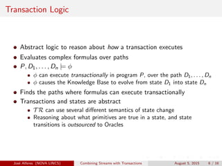 Transaction Logic
Abstract logic to reason about how a transaction executes
Evaluates complex formulas over paths
P, D1, . . . , Dn |= φ
φ can execute transactionally in program P, over the path D1, . . . , Dn
φ causes the Knowledge Base to evolve from state D1 into state Dn
Finds the paths where formulas can execute transactionally
Transactions and states are abstract
T R can use several diﬀerent semantics of state change
Reasoning about what primitives are true in a state, and state
transitions is outsourced to Oracles
Jos´e Alferes (NOVA LINCS) Combining Streams with Transactions August 5, 2015 6 / 16
 