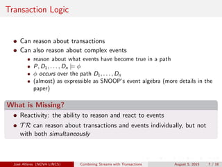 Transaction Logic
Can reason about transactions
Can also reason about complex events
reason about what events have become true in a path
P, D1, . . . , Dn |= φ
φ occurs over the path D1, . . . , Dn
(almost) as expressible as SNOOP’s event algebra (more details in the
paper)
What is Missing?
Reactivity: the ability to reason and react to events
T R can reason about transactions and events individually, but not
with both simultaneously
Jos´e Alferes (NOVA LINCS) Combining Streams with Transactions August 5, 2015 7 / 16
 