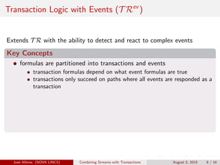 Transaction Logic with Events (T Rev
)
Extends T R with the ability to detect and react to complex events
Key Concepts
formulas are partitioned into transactions and events
transaction formulas depend on what event formulas are true
transactions only succeed on paths where all events are responded as a
transaction
Jos´e Alferes (NOVA LINCS) Combining Streams with Transactions August 5, 2015 8 / 16
 