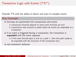 Transaction Logic with Events (T Rev
)
Extends T R with the ability to detect and react to complex events
Key Concepts
formulas are partitioned into transactions and events
transaction formulas depend on what event formulas are true
transactions only succeed on paths where all events are responded as a
transaction
if an event is triggered during a transaction, the transaction is
expanded with the event response
if the event formula o(e) is true on a path π, then this path needs to
be expanded with the execution of the transaction r(e)
non-monotonic behavior
Jos´e Alferes (NOVA LINCS) Combining Streams with Transactions August 5, 2015 8 / 16
 