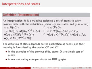 Interpretations and states
Deﬁnition (Interpretation)
An interpretation M is a mapping assigning a set of atoms to every
possible path, with the restrictions (where Di s are states, and ϕ an atom):
ϕ ∈ M( D ) if ϕ ∈ Od (D)
{ϕ, o(ϕ)} ⊆ M( D1
o(ϕ)→D2 ) if ϕ ∈ Ot(D1, D2) ∧ ϕ ∈ POa
o(ϕ) ∈ M( D1
o(ϕ)→D2 ) if o(ϕ) ∈ Ot(D1, D2) ∧ o(ϕ) ∈ POe
o(e) ∈ M( D o(e)→D )
The deﬁnition of states depends on the application at hands, and their
meaning is formalised by the oracles Od and Ot
in the examples of the previous slide, states Di are simply sets of
atoms
in our motivating example, states are RDF graphs
Jos´e Alferes (NOVA LINCS) Combining Streams with Transactions August 5, 2015 10 / 16
 
