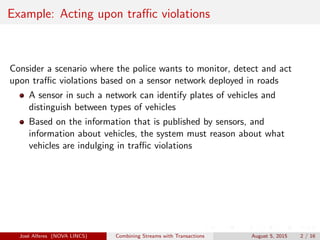 Example: Acting upon traﬃc violations
Consider a scenario where the police wants to monitor, detect and act
upon traﬃc violations based on a sensor network deployed in roads
A sensor in such a network can identify plates of vehicles and
distinguish between types of vehicles
Based on the information that is published by sensors, and
information about vehicles, the system must reason about what
vehicles are indulging in traﬃc violations
Jos´e Alferes (NOVA LINCS) Combining Streams with Transactions August 5, 2015 2 / 16
 