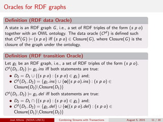 Oracles for RDF graphs
Deﬁnition (RDF data Oracle)
A state is an RDF graph G, i.e., a set of RDF triples of the form (s p o)
together with an OWL ontology. The data oracle (Od ) is deﬁned such
that Od (G) |= (s p o) iﬀ (s p o) ∈ Closure(G), where Closure(G) is the
closure of the graph under the ontology.
Deﬁnition (RDF transition Oracle)
Let g1 be an RDF graph, i.e., a set of RDF triples of the form (s p o).
Ot(D1, D2) |= g1.ins iﬀ both statements are true:
D2 = D1 ∪ {(s p o) : (s p o) ∈ g1} and;
Ot(D1, D2) = {g1.ins} ∪ {o((s p o).ins) : (s p o) ∈
Closure(D2)Closure(D1)}
Ot(D1, D2) |= g1.del iﬀ both statements are true:
D2 = D1 ∩ {(s p o) : (s p o) ∈ g1} and;
Ot(D1, D2) = {g1.del} ∪ {o((s p o).del) : (s p o) ∈
Closure(D1)Closure(D2)}
Jos´e Alferes (NOVA LINCS) Combining Streams with Transactions August 5, 2015 11 / 16
 