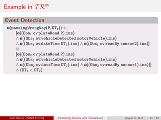 Example in T Rev
Event Detection
o(passingWrongWay(P, DT1)) ←
[o((Obs1 ov:plateRead P).ins)
∧ o((Obs1 ov:vehicleDetected motorVehicle).ins)
∧ o((Obs1 ov:dateTime DT1).ins) ∧ o((Obs1 ov:readBy sensor2).ins)]
⊗
[o((Obs2 ov:plateRead P).ins)
∧ o((Obs2 ov:vehicleDetected motorVehicle).ins)
∧ o((Obs2 ov:dateTime DT2).ins) ∧ o((Obs2 ov:readBy sensor1).ins))]
∧ (DT1 < DT2)
Jos´e Alferes (NOVA LINCS) Combining Streams with Transactions August 5, 2015 13 / 16
 