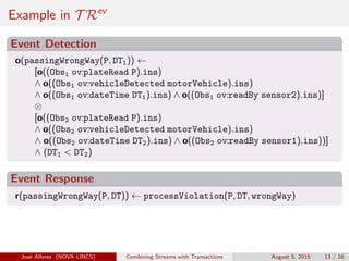 Example in T Rev
Event Detection
o(passingWrongWay(P, DT1)) ←
[o((Obs1 ov:plateRead P).ins)
∧ o((Obs1 ov:vehicleDetected motorVehicle).ins)
∧ o((Obs1 ov:dateTime DT1).ins) ∧ o((Obs1 ov:readBy sensor2).ins)]
⊗
[o((Obs2 ov:plateRead P).ins)
∧ o((Obs2 ov:vehicleDetected motorVehicle).ins)
∧ o((Obs2 ov:dateTime DT2).ins) ∧ o((Obs2 ov:readBy sensor1).ins))]
∧ (DT1 < DT2)
Event Response
r(passingWrongWay(P, DT)) ← processViolation(P, DT, wrongWay)
Jos´e Alferes (NOVA LINCS) Combining Streams with Transactions August 5, 2015 13 / 16
 
