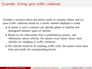 Example: Acting upon traﬃc violations
Consider a scenario where the police wants to monitor, detect and act
upon traﬃc violations based on a sensor network deployed in roads
A sensor in such a network can identify plates of vehicles and
distinguish between types of vehicles
Based on the information that is published by sensors, and
information about vehicles, the system must reason about what
vehicles are indulging in traﬃc violations
For vehicles found to be violating traﬃc rules, the system must issue
ﬁnes and notify the corresponding drivers
Jos´e Alferes (NOVA LINCS) Combining Streams with Transactions August 5, 2015 2 / 16
 