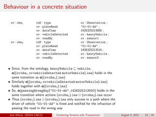 Behaviour in a concrete situation
ov : obs1 rdf : type ov : Observation ;
ov : plateRead "01-01-AA" ;
ov : dateTime 1426325213000 ;
ov : vehicleDetected ov : heavyVehicle ;
ov : readBy ov : sensor1 .
ov : obs2 rdf : type ov : Observation ;
ov : plateRead "01-01-AA" ;
ov : dateTime 1426325213516 ;
ov : vehicleDetected ov : heavyVehicle ;
ov : readBy ov : sensor2 .
Since, from the ontology, heavyVehicle vehicle,
o((ov:obs1 ov:vehicleDetected motorVehicle).ins) holds in the
same transition as o((ov:obs1).ins)
Similarly o((ov:obs2 ov:vehicleDetected motorVehicle).ins)
holds together with o((ov:obs1).ins)
So, o(passingWrongWay("01-01-AA", 1426325213000) holds in the
same transition where actions (ov:obs1).ins ⊗ (ov:obs2).ins occur
Thus (ov:obs1).ins ⊗ (ov:obs2).ins only success in a path where the
driver of vehicle "01-01-AA" is ﬁned and notiﬁed for the infraction of
passing the road in the wrong way
Jos´e Alferes (NOVA LINCS) Combining Streams with Transactions August 5, 2015 15 / 16
 