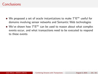 Conclusions
We proposed a set of oracle instantiations to make T Rev
useful for
domains involving sensor networks and Semantic Web technologies
We’ve shown how T Rev
can be used to reason about what complex
events occur, and what transactions need to be executed to respond
to these events
Jos´e Alferes (NOVA LINCS) Combining Streams with Transactions August 5, 2015 16 / 16
 