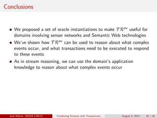Conclusions
We proposed a set of oracle instantiations to make T Rev
useful for
domains involving sensor networks and Semantic Web technologies
We’ve shown how T Rev
can be used to reason about what complex
events occur, and what transactions need to be executed to respond
to these events
As in stream reasoning, we can use the domain’s application
knowledge to reason about what complex events occur
Jos´e Alferes (NOVA LINCS) Combining Streams with Transactions August 5, 2015 16 / 16
 