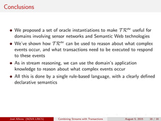 Conclusions
We proposed a set of oracle instantiations to make T Rev
useful for
domains involving sensor networks and Semantic Web technologies
We’ve shown how T Rev
can be used to reason about what complex
events occur, and what transactions need to be executed to respond
to these events
As in stream reasoning, we can use the domain’s application
knowledge to reason about what complex events occur
All this is done by a single rule-based language, with a clearly deﬁned
declarative semantics
Jos´e Alferes (NOVA LINCS) Combining Streams with Transactions August 5, 2015 16 / 16
 