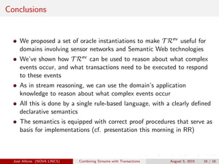 Conclusions
We proposed a set of oracle instantiations to make T Rev
useful for
domains involving sensor networks and Semantic Web technologies
We’ve shown how T Rev
can be used to reason about what complex
events occur, and what transactions need to be executed to respond
to these events
As in stream reasoning, we can use the domain’s application
knowledge to reason about what complex events occur
All this is done by a single rule-based language, with a clearly deﬁned
declarative semantics
The semantics is equipped with correct proof procedures that serve as
basis for implementations (cf. presentation this morning in RR)
Jos´e Alferes (NOVA LINCS) Combining Streams with Transactions August 5, 2015 16 / 16
 