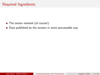 Required Ingredients
The sensor network (of course!)
Data published by the sensors in some processable way
Jos´e Alferes (NOVA LINCS) Combining Streams with Transactions August 5, 2015 3 / 16
 