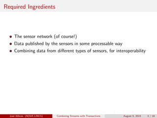 Required Ingredients
The sensor network (of course!)
Data published by the sensors in some processable way
Combining data from diﬀerent types of sensors, for interoperability
Jos´e Alferes (NOVA LINCS) Combining Streams with Transactions August 5, 2015 3 / 16
 