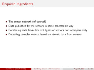 Required Ingredients
The sensor network (of course!)
Data published by the sensors in some processable way
Combining data from diﬀerent types of sensors, for interoperability
Detecting complex events, based on atomic data from sensors
Jos´e Alferes (NOVA LINCS) Combining Streams with Transactions August 5, 2015 3 / 16
 