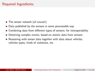 Required Ingredients
The sensor network (of course!)
Data published by the sensors in some processable way
Combining data from diﬀerent types of sensors, for interoperability
Detecting complex events, based on atomic data from sensors
Reasoning with sensor data together with data about vehicles,
vehicles types, kinds of violations, etc
Jos´e Alferes (NOVA LINCS) Combining Streams with Transactions August 5, 2015 3 / 16
 