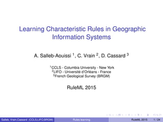 Learning Characteristic Rules in Geographic
Information Systems
A. Salleb-Aouissi 1, C. Vrain 2, D. Cassard 3
1CCLS - Columbia University - New York
2LIFO - Université d’Orléans - France
3French Geological Survey (BRGM)
RuleML 2015
Salleb, Vrain,Cassard (CCLS,LIFO,BRGM) Rules learning RuleML 2015 1 / 24
 