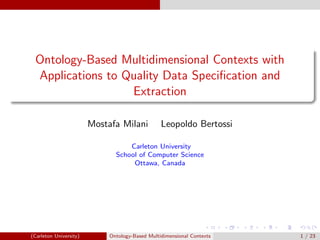 Ontology-Based Multidimensional Contexts with
Applications to Quality Data Speciﬁcation and
Extraction
Mostafa Milani Leopoldo Bertossi
Carleton University
School of Computer Science
Ottawa, Canada
(Carleton University) Ontology-Based Multidimensional Contexts 1 / 23
 