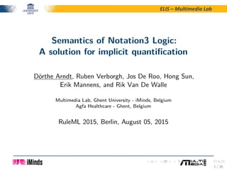 ELIS – Multimedia Lab
Semantics of Notation3 Logic:
A solution for implicit quantiﬁcation
Dörthe Arndt, Ruben Verborgh, Jos De Roo, Hong Sun,
Erik Mannens, and Rik Van De Walle
Multimedia Lab, Ghent University - iMinds, Belgium
Agfa Healthcare - Ghent, Belgium
RuleML 2015, Berlin, August 05, 2015
1 / 26
 