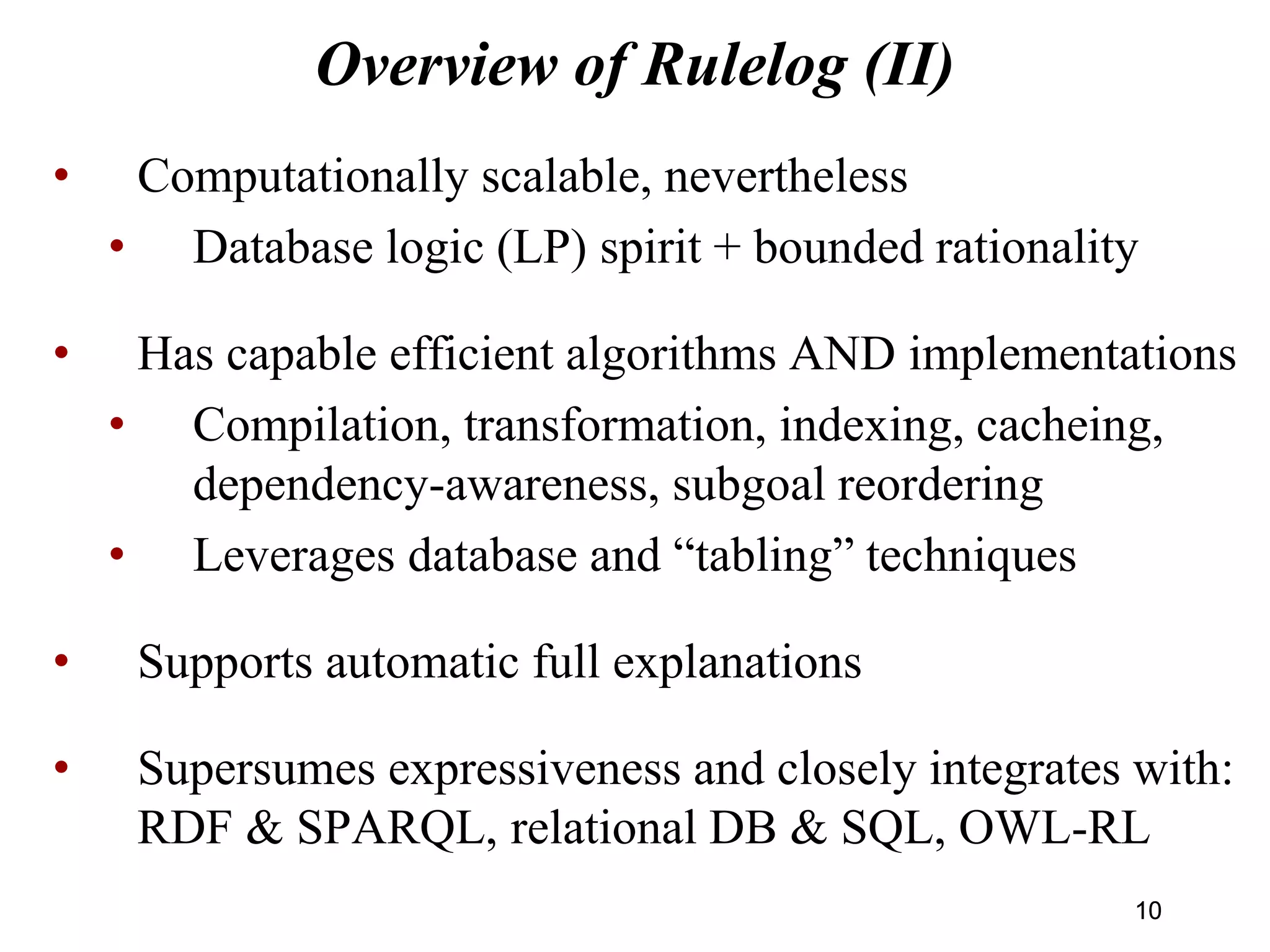 Overview of Rulelog (II)
• Computationally scalable, nevertheless
• Database logic (LP) spirit + bounded rationality
• Has capable efficient algorithms AND implementations
• Compilation, transformation, indexing, cacheing,
dependency-awareness, subgoal reordering
• Leverages database and “tabling” techniques
• Supports automatic full explanations
• Supersumes expressiveness and closely integrates with:
RDF & SPARQL, relational DB & SQL, OWL-RL
1010
 