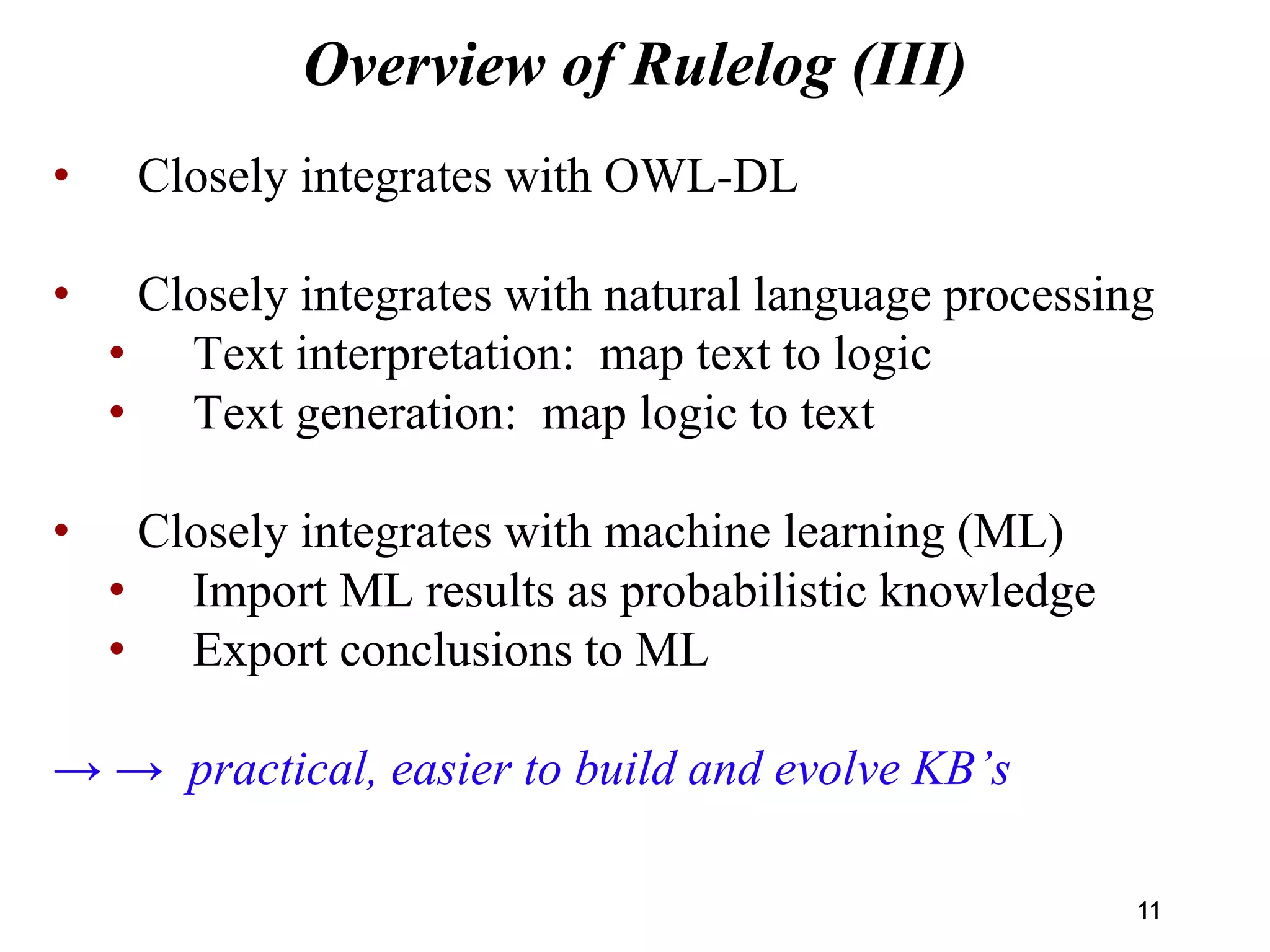 Overview of Rulelog (III)
• Closely integrates with OWL-DL
• Closely integrates with natural language processing
• Text interpretation: map text to logic
• Text generation: map logic to text
• Closely integrates with machine learning (ML)
• Import ML results as probabilistic knowledge
• Export conclusions to ML
→ → practical, easier to build and evolve KB’s
1111
 